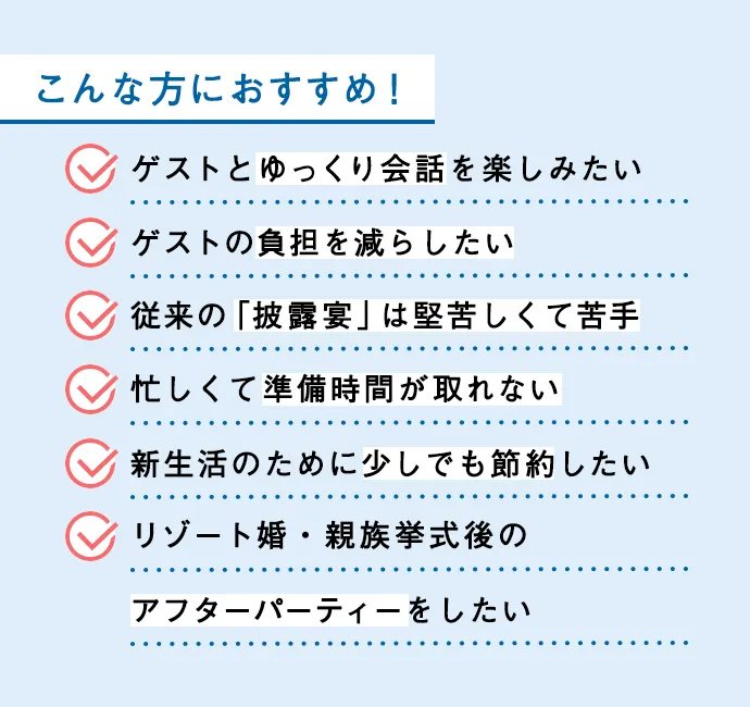 こんな方におすすめ ゲストとゆっくり会話を楽しみたい ゲストの負担を減らしたい 従来の「披露宴」は堅苦しくて苦手 忙しくて準備時間が取れない 新生活のために少しでも節約したい リゾート婚・親族挙式後のアフターパーティーをしたい