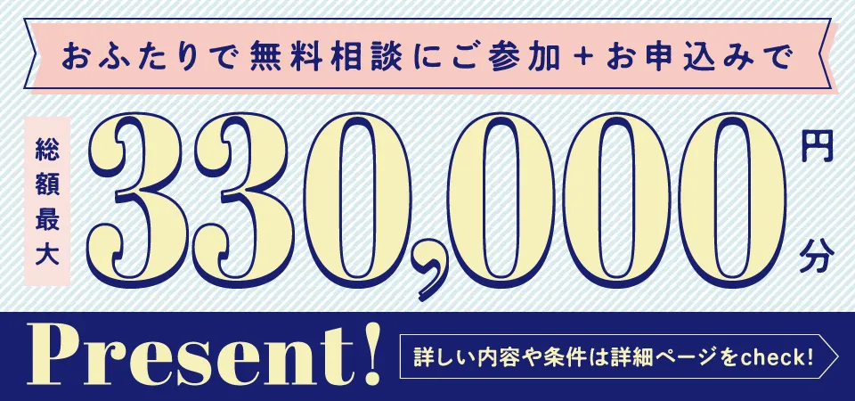 お二人で無料相談にご参加＋お申し込みで総額最大330,000円分Present!詳しい内容や条件は詳細ページをcheck!