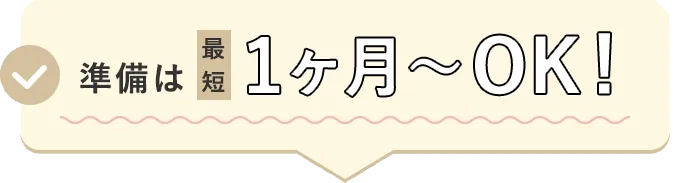 準備は最短1ヶ月〜OK!