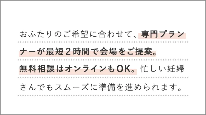 おふたりのご希望に合わせて、専門プランナーが最短2時間で会場をご提案。無料相談はオンラインもOK。忙しい妊婦さんでもスムーズに準備を進められます。