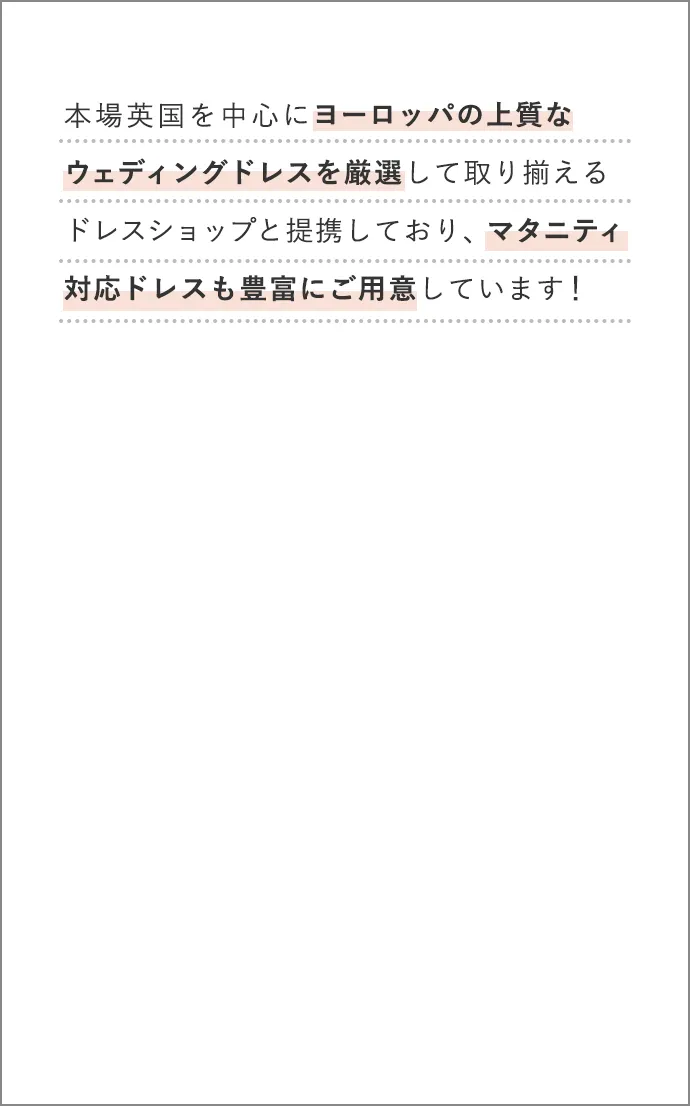 本場英国を中心にヨーロッパの上質なウェディングドレスを厳選して取り揃えるドレスショップと提携しており、マタニティ対応ドレスも豊富にご用意しています！