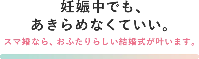 妊娠中でも、あきらめなくていい。スマ婚なら、おふたりらしい結婚式が叶います。