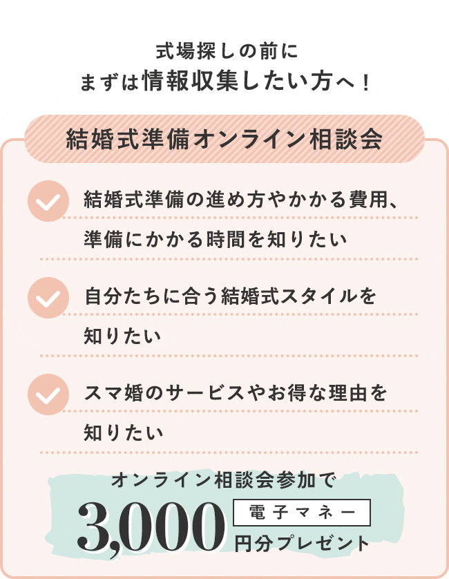 式場探しの前にまずは情報収集したい方はこちら！ 結婚式準備オンライン相談会 結婚式準備の進め方やかかる費用、準備にかかる時間を知りたい 自分たちに合う結婚式スタイルを知りたい スマ婚のサービスやお得な理由を知りたい オンライン相談会参加で電子マネー3,000円分プレゼント