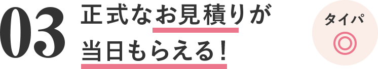 03 正式なお見積りが当日もらえる！コスパ◎