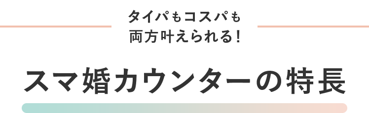 タイパもコスパも両方かなえられる！スマ婚カウンターの特徴