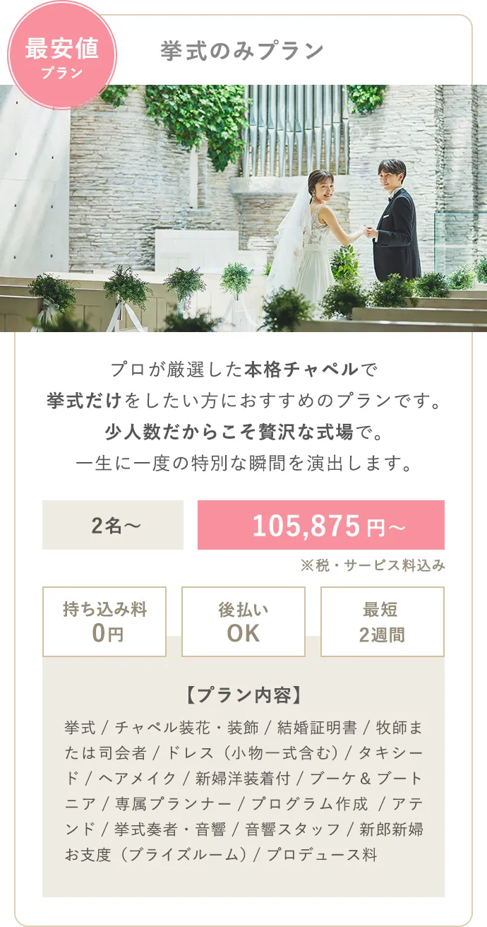 最安値プラン 挙式のみプラン プロが厳選した本格チャペルで挙式だけをしたい方におすすめのプランです。少人数だからこそ贅沢な式場で。一生に一度の特別な瞬間を演出します。2名〜 105,875円〜 持ち込み料0円 後払いOK 最短2週間 【プラン内容】挙式（人前式） / ドレス / タキシード / ブーケ＆ブートニア / 小物一式（ヴェールやアクセサリー） / ヘアメイク / 専属プランナー / アテンド  / 音響 / 新婦洋装着付 / 結婚証明書 / ブライズルーム / チャペル装飾
