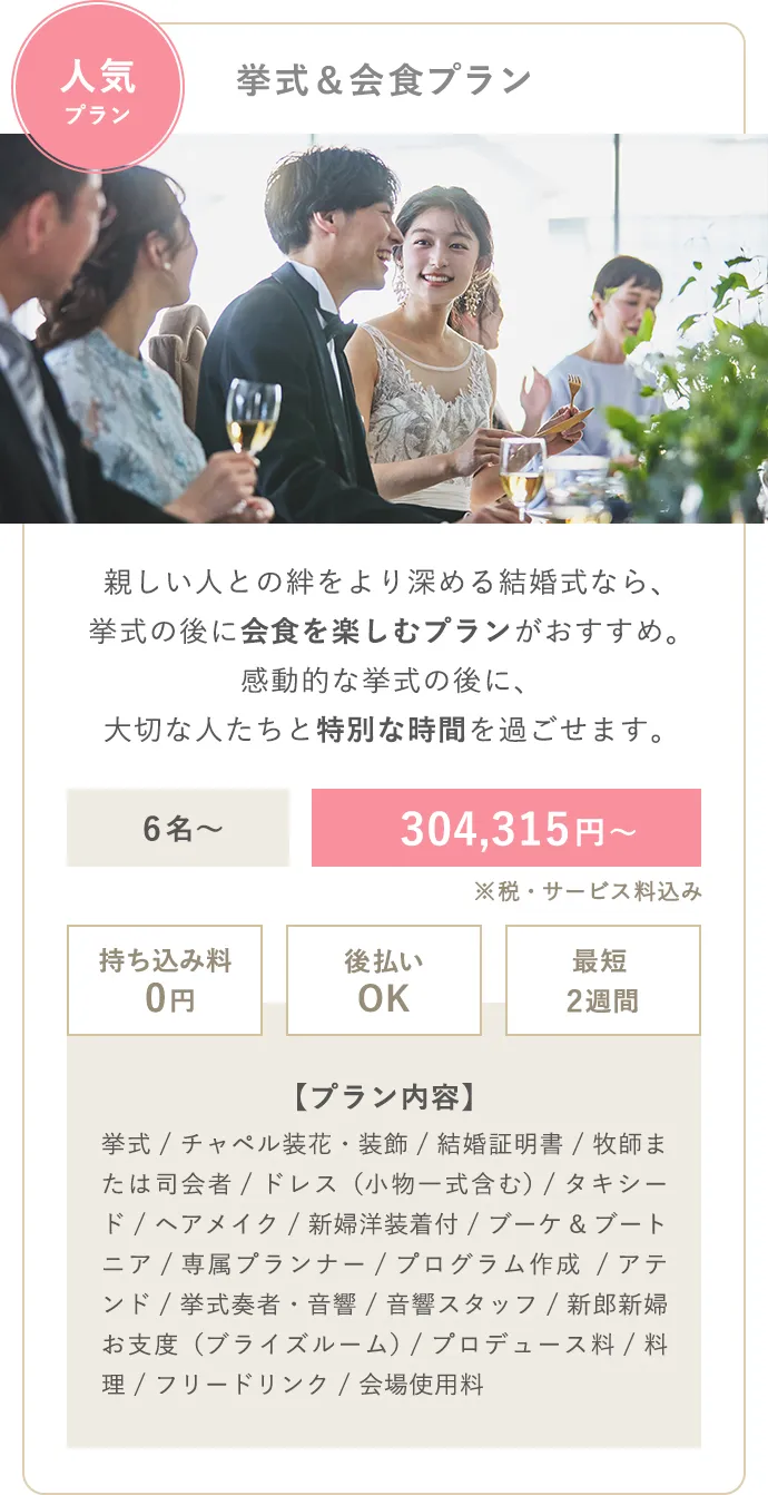 人気プラン 挙式＆会食プラン 親しい人との絆をより深める結婚式なら、挙式の後に会食を楽しむプランがおすすめ。感動的な挙式の後に、大切な人たちと特別な時間を過ごせます。6名〜 196,790円〜 持ち込み料0円 後払いOK 最短2週間 【プラン内容】挙式（人前式） / ドレス / タキシード / ブーケ＆ブートニア / 小物一式（ヴェールやアクセサリー） / ヘアメイク / 専属プランナー / アテンド  / 音響 / 新婦洋装着付 / 結婚証明書 / ブライズルーム / チャペル装飾 / コース料理 / フリードリンク