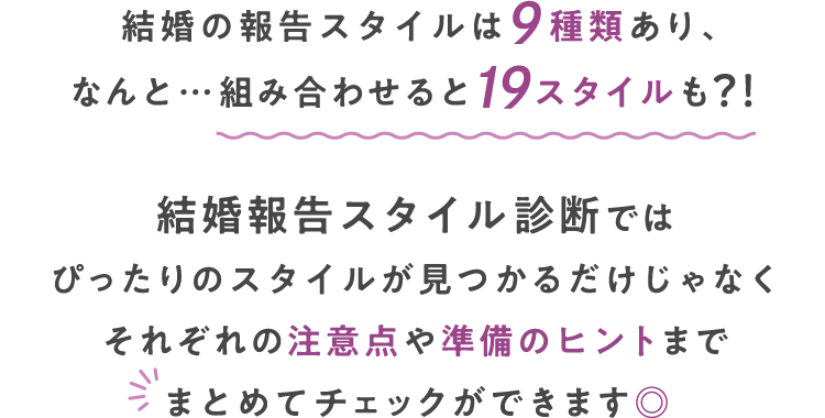 結婚の報告スタイルは9種類あり、なんと…組み合わせると19スタイルも?!結婚報告スタイル診断ではぴったりのスタイルが見つかるだけじゃなくそれぞれの注意点や準備のヒントまでまとめてチェックができます